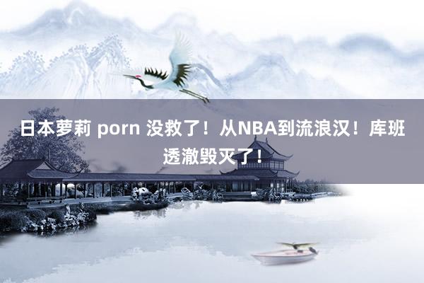 日本萝莉 porn 没救了！从NBA到流浪汉！库班透澈毁灭了！