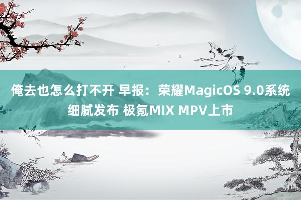 俺去也怎么打不开 早报：荣耀MagicOS 9.0系统细腻发布 极氪MIX MPV上市