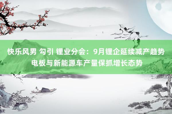 快乐风男 勾引 锂业分会：9月锂企延续减产趋势 电板与新能源车产量保抓增长态势