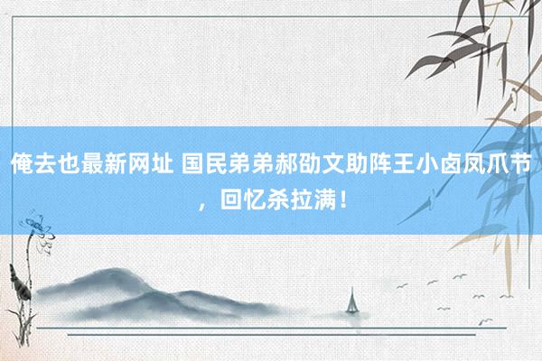 俺去也最新网址 国民弟弟郝劭文助阵王小卤凤爪节，回忆杀拉满！