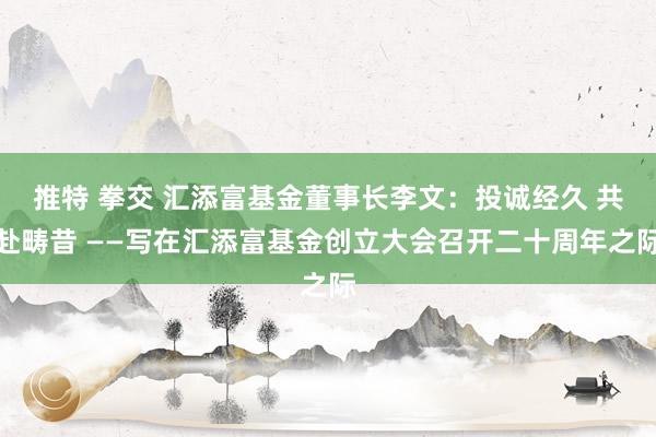 推特 拳交 汇添富基金董事长李文：投诚经久 共赴畴昔 ——写在汇添富基金创立大会召开二十周年之际