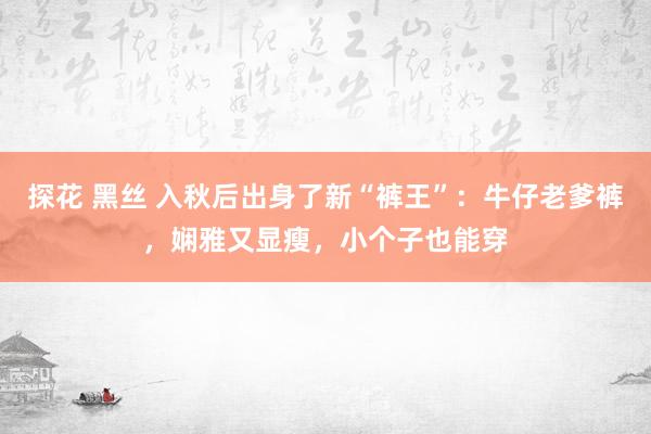 探花 黑丝 入秋后出身了新“裤王”：牛仔老爹裤，娴雅又显瘦，小个子也能穿