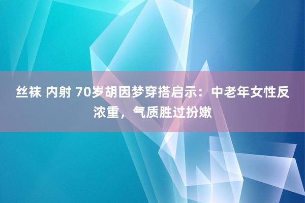 丝袜 内射 70岁胡因梦穿搭启示：中老年女性反浓重，气质胜过扮嫩