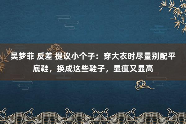 吴梦菲 反差 提议小个子：穿大衣时尽量别配平底鞋，换成这些鞋子，显瘦又显高