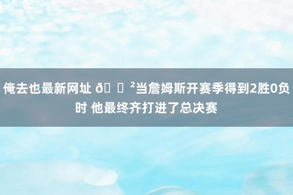 俺去也最新网址 😲当詹姆斯开赛季得到2胜0负时 他最终齐打进了总决赛