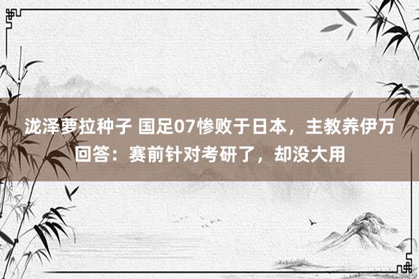 泷泽萝拉种子 国足07惨败于日本，主教养伊万回答：赛前针对考研了，却没大用