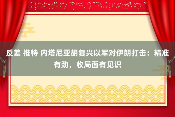 反差 推特 内塔尼亚胡复兴以军对伊朗打击：精准有劲，收局面有见识