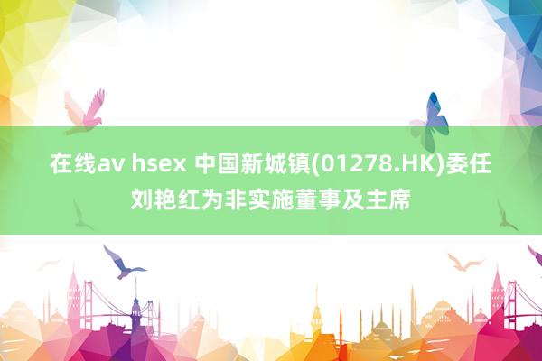 在线av hsex 中国新城镇(01278.HK)委任刘艳红为非实施董事及主席