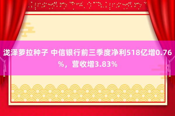 泷泽萝拉种子 中信银行前三季度净利518亿增0.76%，营收增3.83%