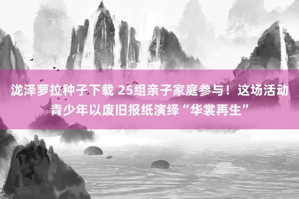 泷泽萝拉种子下载 25组亲子家庭参与！这场活动青少年以废旧报纸演绎“华裳再生”