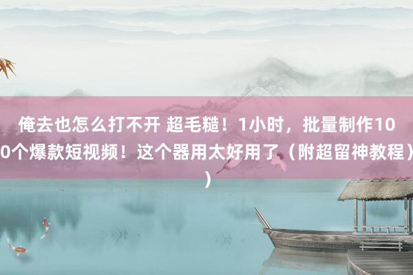 俺去也怎么打不开 超毛糙！1小时，批量制作100个爆款短视频！这个器用太好用了（附超留神教程）