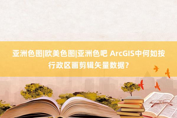 亚洲色图|欧美色图|亚洲色吧 ArcGIS中何如按行政区画剪辑矢量数据？