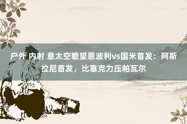 户外 内射 意太空瞻望恩波利vs国米首发：阿斯拉尼首发，比塞克力压帕瓦尔