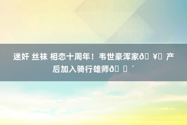 迷奸 丝袜 相恋十周年！韦世豪浑家🥟产后加入骑行雄师🚴