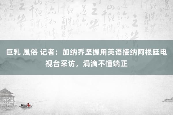 巨乳 風俗 记者：加纳乔坚握用英语接纳阿根廷电视台采访，涓滴不懂端正