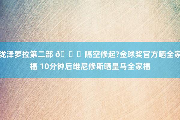 泷泽萝拉第二部 👀隔空修起?金球奖官方晒全家福 10分钟后维尼修斯晒皇马全家福