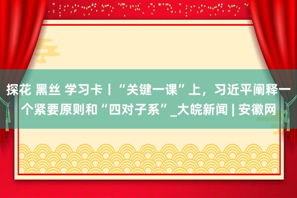 探花 黑丝 学习卡丨“关键一课”上，习近平阐释一个紧要原则和“四对子系”_大皖新闻 | 安徽网