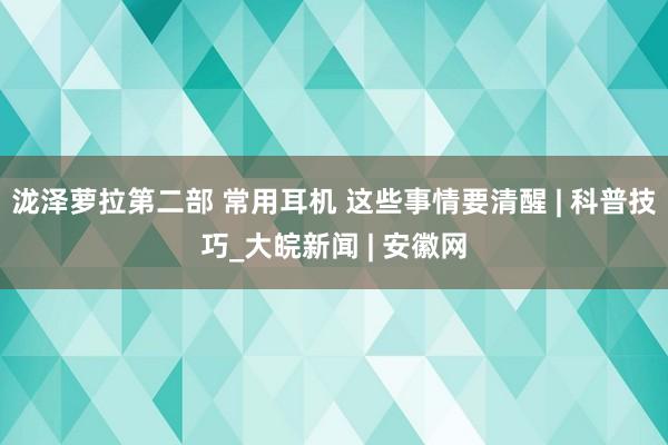 泷泽萝拉第二部 常用耳机 这些事情要清醒 | 科普技巧_大皖新闻 | 安徽网