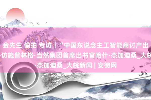 金先生 偷拍 专访｜“中国东说念主工智能商讨产出高速增长”——访施普林格·当然集团首席出书官哈什·杰加迪桑_大皖新闻 | 安徽网