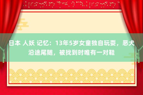 日本 人妖 记忆：13年5岁女童独自玩耍，恶犬沿途尾随，被找到时唯有一对鞋