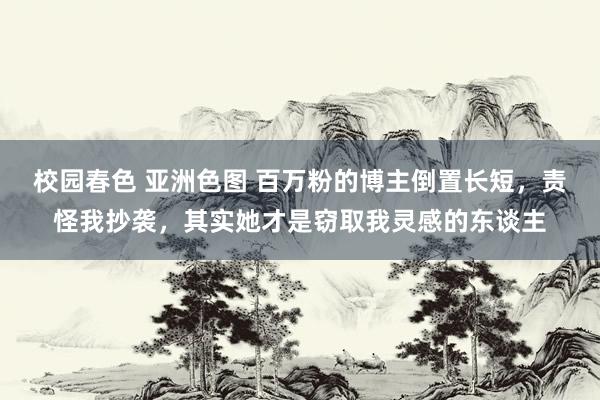 校园春色 亚洲色图 百万粉的博主倒置长短，责怪我抄袭，其实她才是窃取我灵感的东谈主