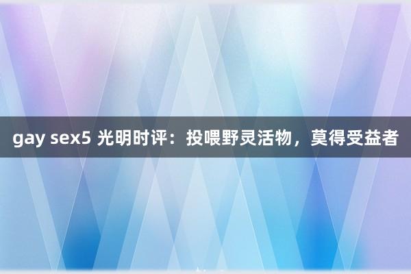 gay sex5 光明时评：投喂野灵活物，莫得受益者