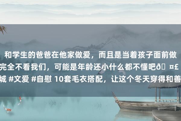 和学生的爸爸在他家做爱，而且是当着孩子面前做爱，太刺激了，孩子完全不看我们，可能是年龄还小什么都不懂吧🤣 #同城 #文爱 #自慰 10套毛衣搭配，让这个冬天穿得和善又精彩，闲逸关爱好意思感