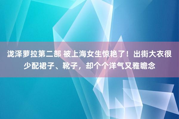 泷泽萝拉第二部 被上海女生惊艳了！出街大衣很少配裙子、靴子，却个个洋气又雅瞻念