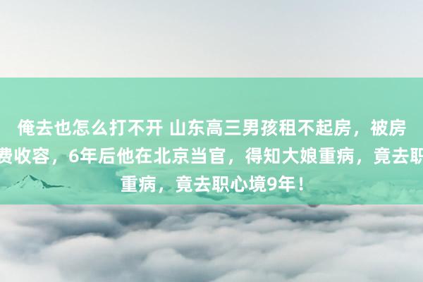 俺去也怎么打不开 山东高三男孩租不起房，被房主大娘免费收容，6年后他在北京当官，得知大娘重病，竟去职心境9年！