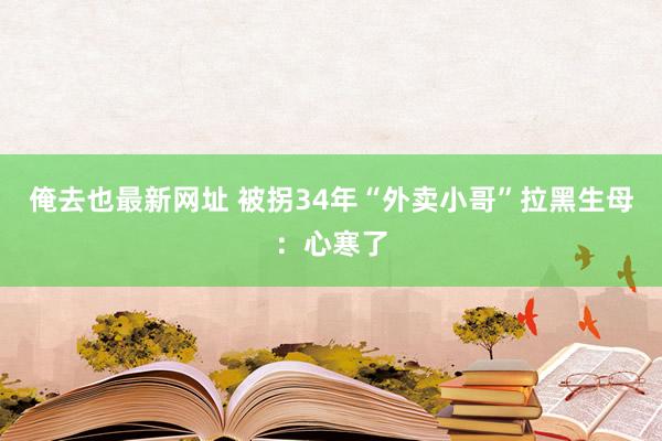 俺去也最新网址 被拐34年“外卖小哥”拉黑生母：心寒了