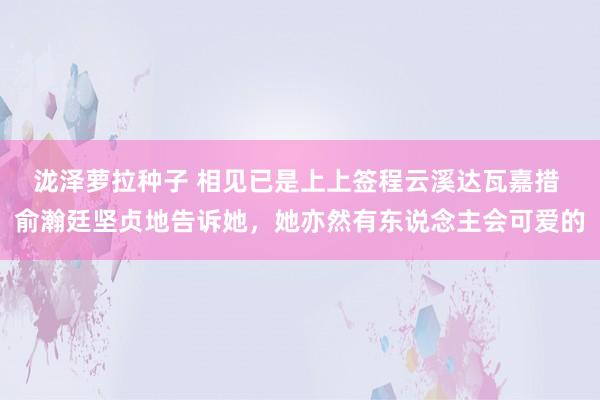 泷泽萝拉种子 相见已是上上签程云溪达瓦嘉措 俞瀚廷坚贞地告诉她，她亦然有东说念主会可爱的