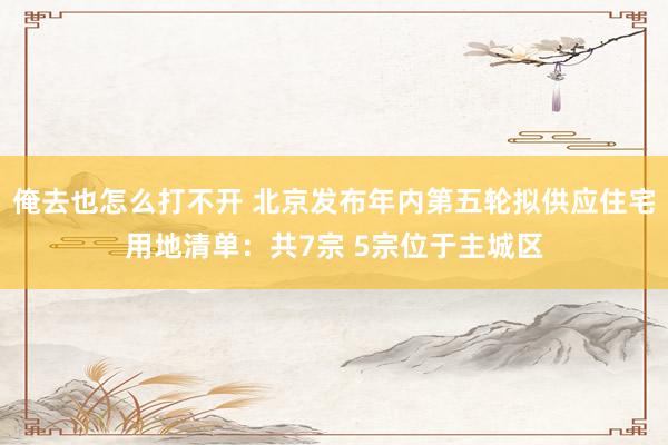 俺去也怎么打不开 北京发布年内第五轮拟供应住宅用地清单：共7宗 5宗位于主城区