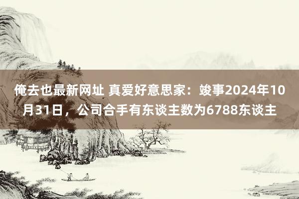 俺去也最新网址 真爱好意思家：竣事2024年10月31日，公司合手有东谈主数为6788东谈主