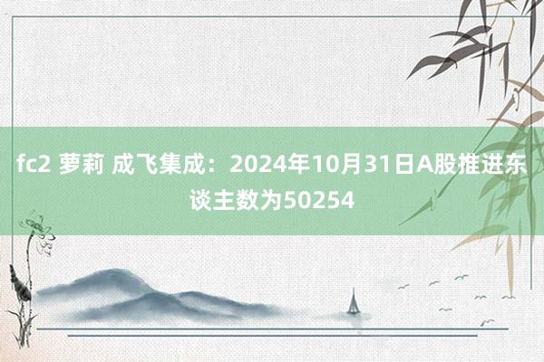 fc2 萝莉 成飞集成：2024年10月31日A股推进东谈主数为50254