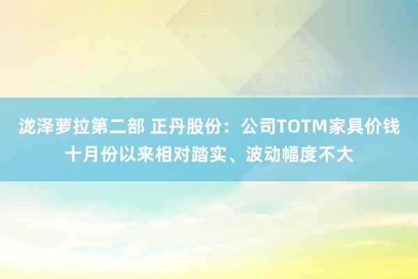 泷泽萝拉第二部 正丹股份：公司TOTM家具价钱十月份以来相对踏实、波动幅度不大