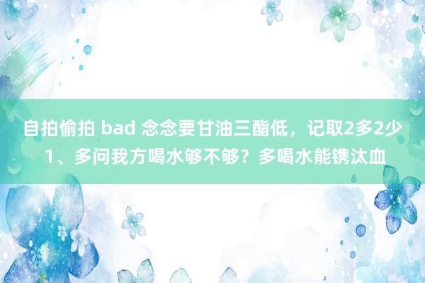 自拍偷拍 bad 念念要甘油三酯低，记取2多2少 1、多问我方喝水够不够？多喝水能镌汰血