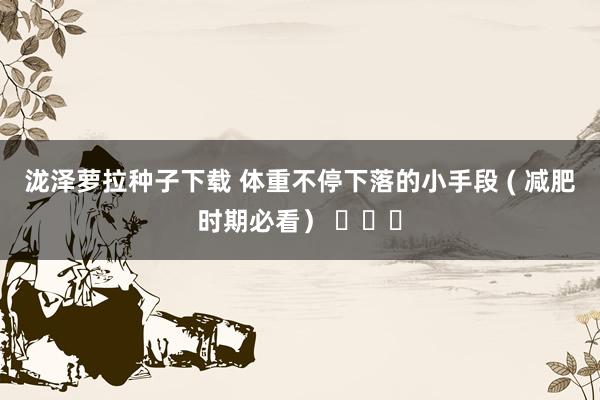 泷泽萝拉种子下载 体重不停下落的小手段 ( 减肥时期必看） ​​​