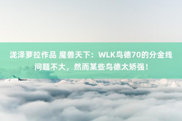 泷泽萝拉作品 魔兽天下：WLK鸟德70的分金线问题不大，然而某些鸟德太矫强！