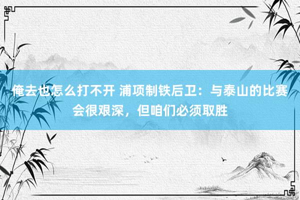 俺去也怎么打不开 浦项制铁后卫：与泰山的比赛会很艰深，但咱们必须取胜