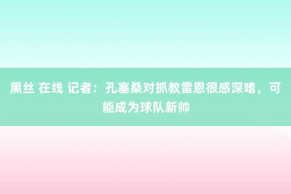 黑丝 在线 记者：孔塞桑对抓教雷恩很感深嗜，可能成为球队新帅