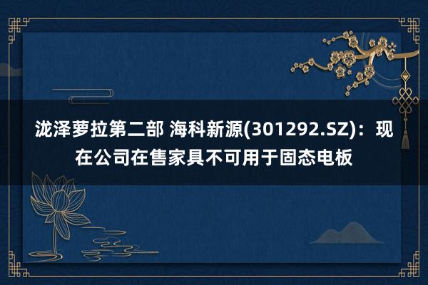 泷泽萝拉第二部 海科新源(301292.SZ)：现在公司在售家具不可用于固态电板