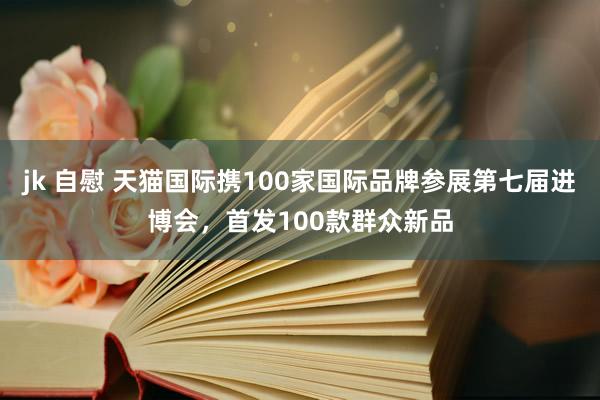 jk 自慰 天猫国际携100家国际品牌参展第七届进博会，首发100款群众新品