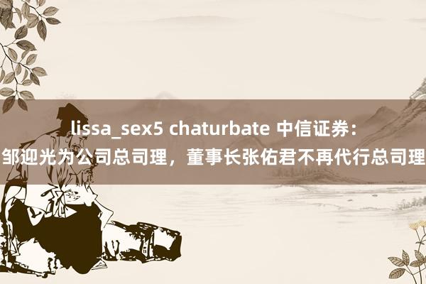 lissa_sex5 chaturbate 中信证券：聘用邹迎光为公司总司理，董事长张佑君不再代行总司理职责