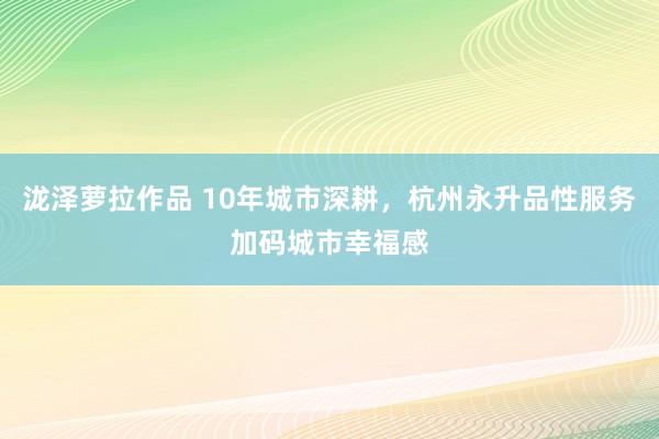 泷泽萝拉作品 10年城市深耕，杭州永升品性服务加码城市幸福感