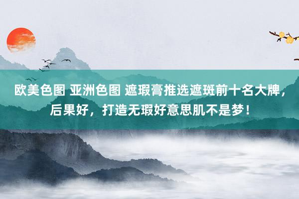 欧美色图 亚洲色图 遮瑕膏推选遮斑前十名大牌，后果好，打造无瑕好意思肌不是梦！