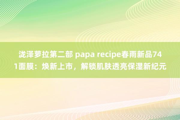 泷泽萝拉第二部 papa recipe春雨新品741面膜：焕新上市，解锁肌肤透亮保湿新纪元