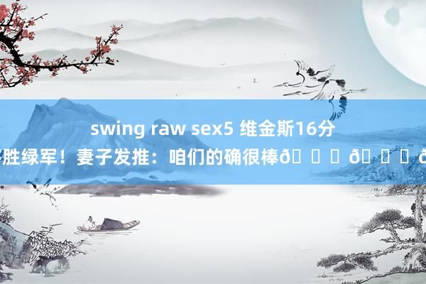 swing raw sex5 维金斯16分助队客胜绿军！妻子发推：咱们的确很棒💙💛😤