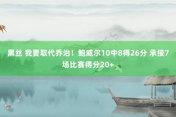 黑丝 我要取代乔治！鲍威尔10中8得26分 承接7场比赛得分20+