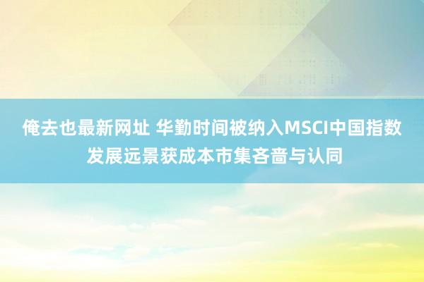 俺去也最新网址 华勤时间被纳入MSCI中国指数 发展远景获成本市集吝啬与认同