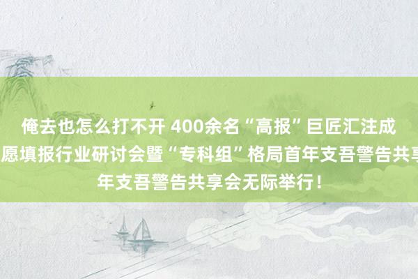 俺去也怎么打不开 400余名“高报”巨匠汇注成齐！新高考志愿填报行业研讨会暨“专科组”格局首年支吾警告共享会无际举行！